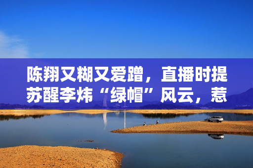 陈翔又糊又爱蹭，直播时提苏醒李炜“绿帽”风云，惹同届快男为难
