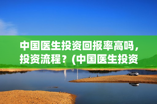 中国医生投资回报率高吗，投资流程？(中国医生投资方是谁)