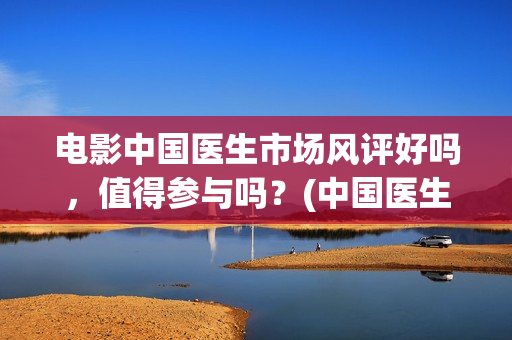 电影中国医生市场风评好吗，值得参与吗？(中国医生电影介绍)