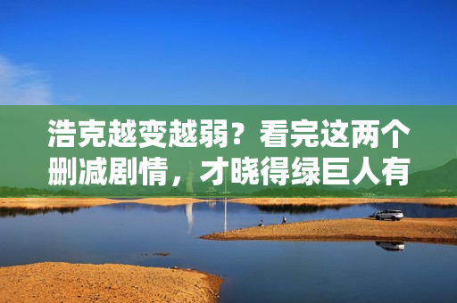 浩克越变越弱？看完这两个删减剧情，才晓得绿巨人有多强
