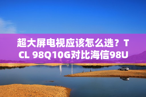 超大屏电视应该怎么选？TCL 98Q10G对比海信98U7G-PRO告诉你答案