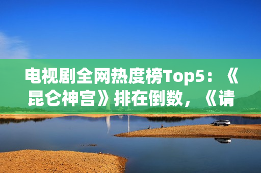 电视剧全网热度榜Top5：《昆仑神宫》排在倒数，《请君》只能第二