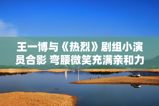 王一博与《热烈》剧组小演员合影 弯腰微笑充满亲和力
