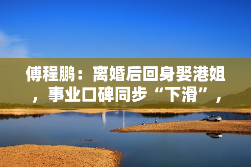 傅程鹏：离婚后回身娶港姐，事业口碑同步“下滑”，更名都回不去