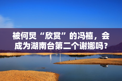 被何炅“欣赏”的冯禧，会成为湖南台第二个谢娜吗？