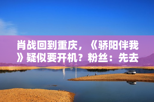 肖战回到重庆，《骄阳伴我》疑似要开机？粉丝：先去看看坚果吧