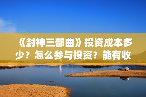 《封神三部曲》投资成本多少？怎么参与投资？能有收益吗？(封神三部曲第三部上映时间)