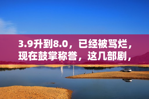 3.9升到8.0，已经被骂烂，现在鼓掌称誉，这几部剧，看过就知是宝