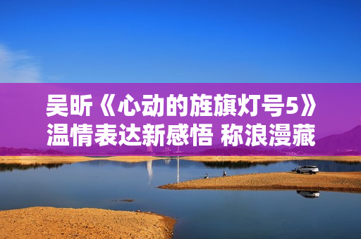 吴昕《心动的旌旗灯号5》温情表达新感悟 称浪漫藏在细节中