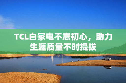 TCL白家电不忘初心，助力生涯质量不时提拔