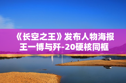 《长空之王》发布人物海报 王一博与歼-20硬核同框