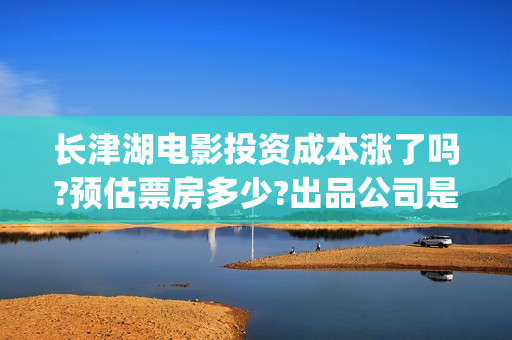 长津湖电影投资成本涨了吗?预估票房多少?出品公司是哪家?(长津湖电影投资商)