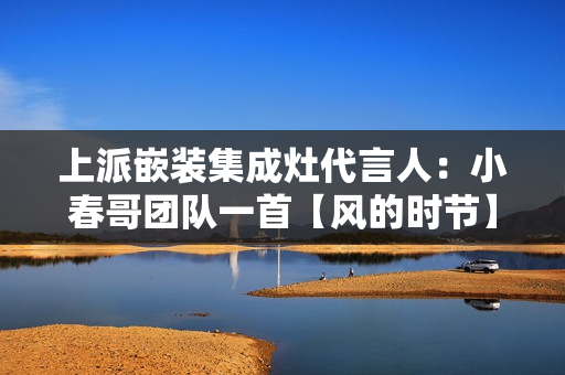 上派嵌装集成灶代言人：小春哥团队一首【风的时节】满满“回想杀”