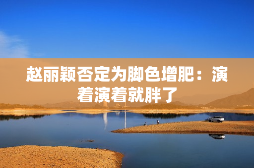 赵丽颖否定为脚色增肥：演着演着就胖了