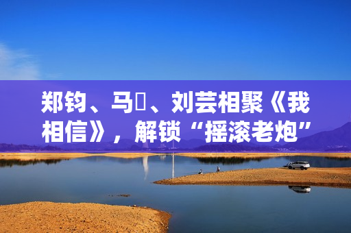 郑钧、马頔、刘芸相聚《我相信》，解锁“摇滚老炮”另一面