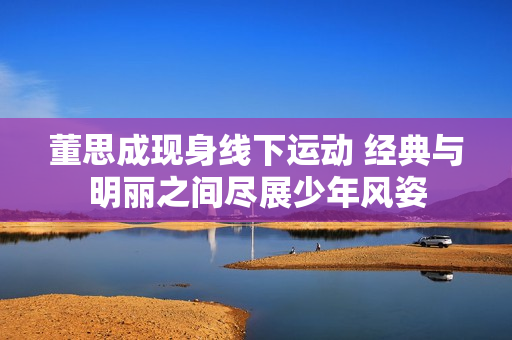董思成现身线下运动 经典与明丽之间尽展少年风姿