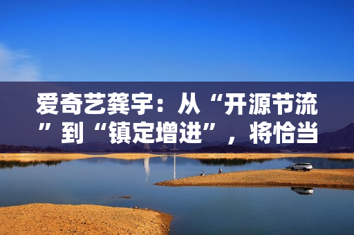 爱奇艺龚宇：从“开源节流”到“镇定增进”，将恰当加大内容和市场投入