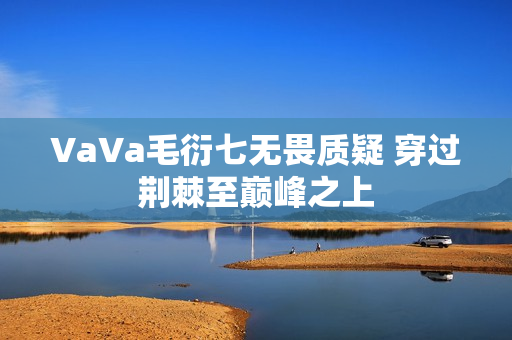 VaVa毛衍七无畏质疑 穿过荆棘至巅峰之上