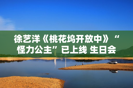 徐艺洋《桃花坞开放中》“怪力公主”已上线 生日会正式官宣月底开演