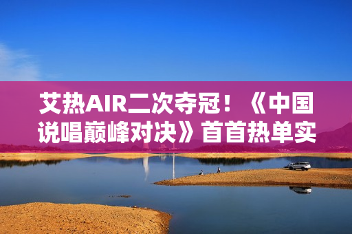 艾热AIR二次夺冠！《中国说唱巅峰对决》首首热单实至名归