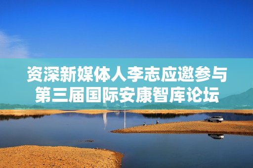 资深新媒体人李志应邀参与第三届国际安康智库论坛