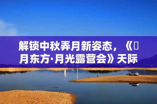 解锁中秋弄月新姿态，《朤月东方·月光露营会》天际同享海派浪漫