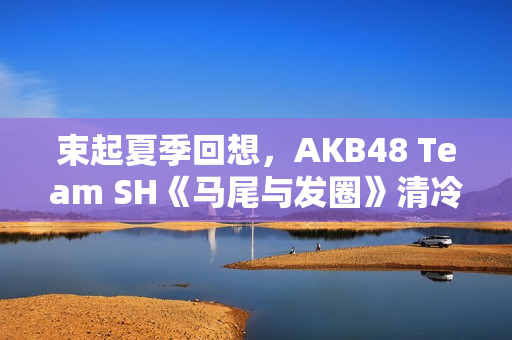 束起夏季回想，AKB48 Team SH《马尾与发圈》清冷上线！