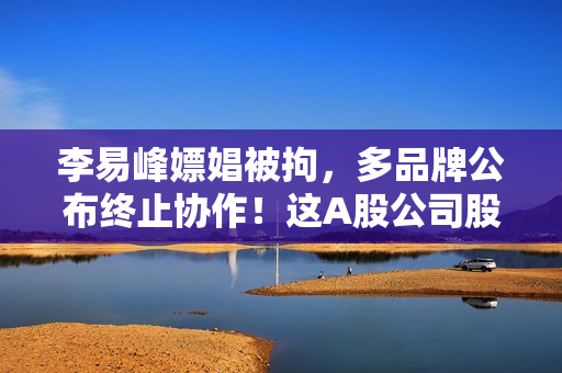 李易峰嫖娼被拘，多品牌公布终止协作！这A股公司股民慌了…