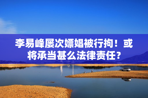 李易峰屡次嫖娼被行拘！或将承当甚么法律责任？