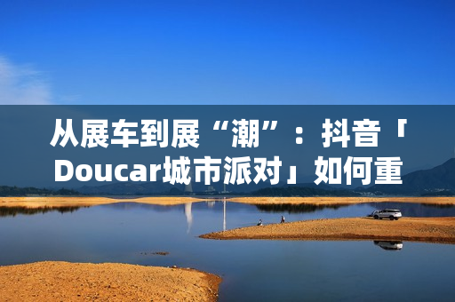 从展车到展“潮”：抖音「Doucar城市派对」如何重构汽车营销新生态？