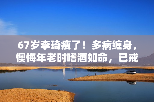 67岁李琦瘦了！多病缠身，懊悔年老时嗜酒如命，已戒掉了