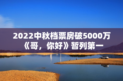 2022中秋档票房破5000万 《哥，你好》暂列第一