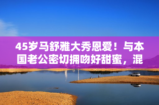 45岁马舒雅大秀恩爱！与本国老公密切拥吻好甜蜜，混血儿女颜值高