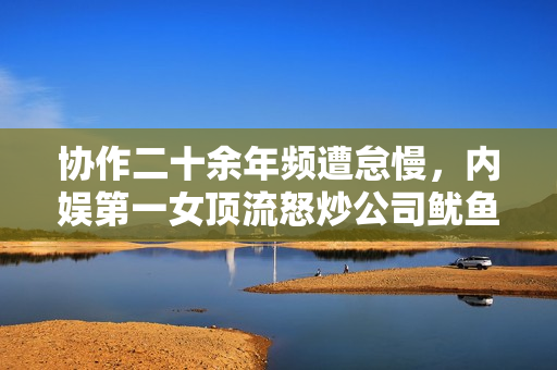 协作二十余年频遭怠慢，内娱第一女顶流怒炒公司鱿鱼？