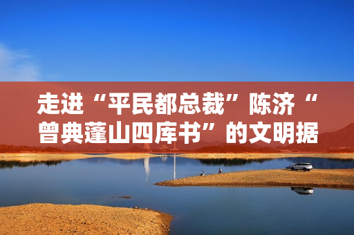 走进“平民都总裁”陈济“曾典蓬山四库书”的文明据守人生