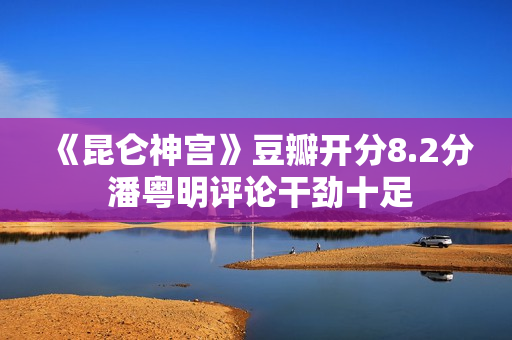 《昆仑神宫》豆瓣开分8.2分 潘粤明评论干劲十足