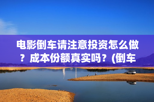 电影倒车请注意投资怎么做？成本份额真实吗？(倒车请注意电影什么时候上线)