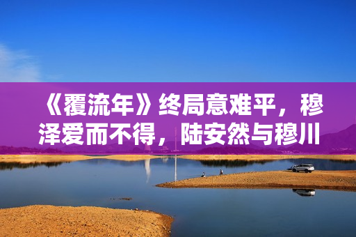 《覆流年》终局意难平，穆泽爱而不得，陆安然与穆川各奔前程