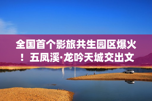 全国首个影旅共生园区爆火！五凤溪·龙吟天城交出文旅共生新答卷(中国第一个影视产业实验区位于哪里)