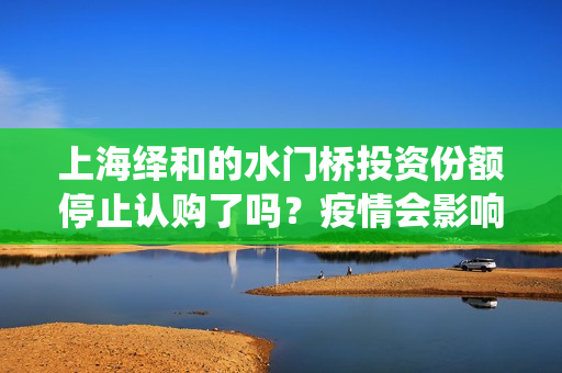 上海绎和的水门桥投资份额停止认购了吗？疫情会影响上映时间吗？