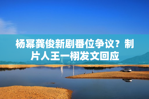 杨幂龚俊新剧番位争议？制片人王一栩发文回应