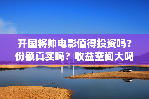 开国将帅电影值得投资吗？份额真实吗？收益空间大吗？(开国将帅电影演员)