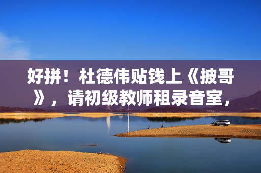 好拼！杜德伟贴钱上《披哥》，请初级教师租录音室，唱跳精准不似60岁白叟