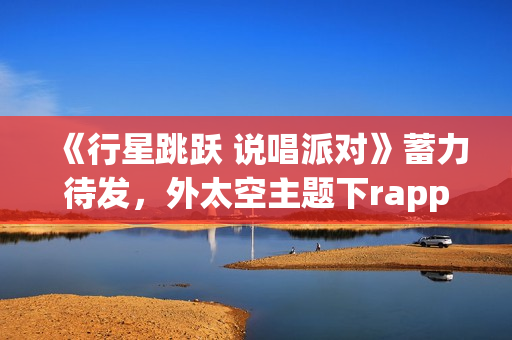 《行星跳跃 说唱派对》蓄力待发，外太空主题下rapper个人开躁