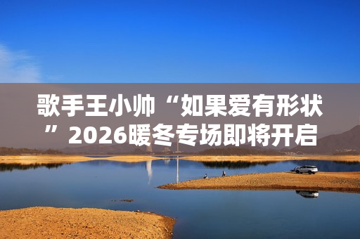 歌手王小帅“如果爱有形状”2026暖冬专场即将开启 歌单升级令人期待