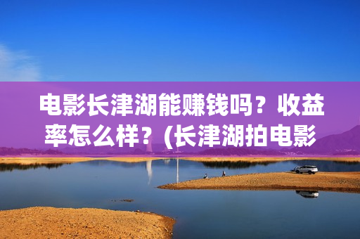 电影长津湖能赚钱吗？收益率怎么样？(长津湖拍电影)