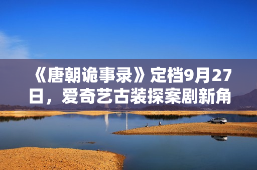 《唐朝诡事录》定档9月27日，爱奇艺古装探案剧新角度，猎奇志怪加盟！