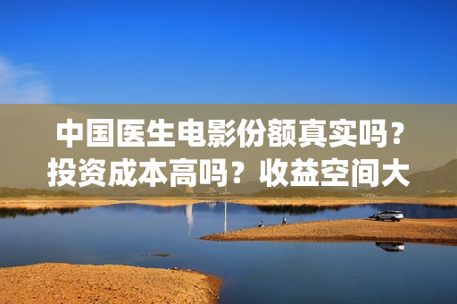 中国医生电影份额真实吗？投资成本高吗？收益空间大吗？(中国医生电影大致内容)