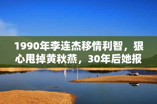 1990年李连杰移情利智，狠心甩掉黄秋燕，30年后她报复手腕够初级