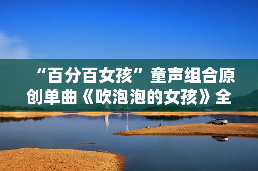 “百分百女孩”童声组合原创单曲《吹泡泡的女孩》全网刊行